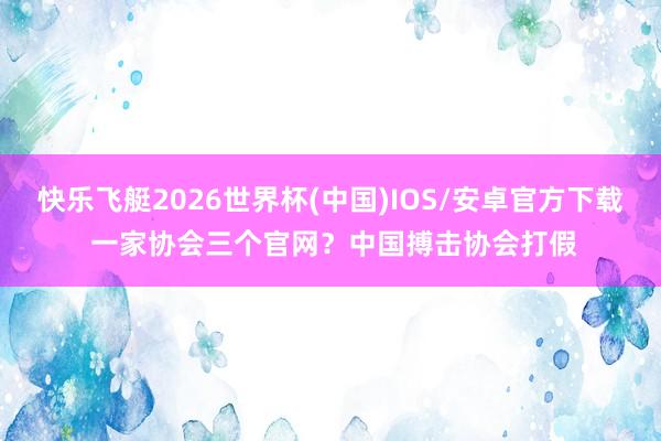 快乐飞艇2026世界杯(中国)IOS/安卓官方下载 一家协会三个官网？中国搏击协会打假