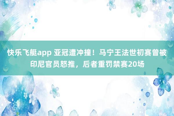 快乐飞艇app 亚冠遭冲撞!马宁王法世初赛曾被印尼官员怒推,后者重罚禁赛20场