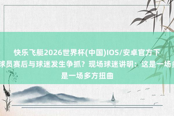 快乐飞艇2026世界杯(中国)IOS/安卓官方下载 浙江球员赛后与球迷发生争抓？现场球迷讲明：这是一场多方扭曲