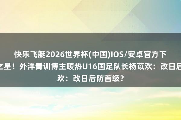 快乐飞艇2026世界杯(中国)IOS/安卓官方下载 改日之星！外洋青训博主暖热U16国足队长杨苡欢：改日后防首级？