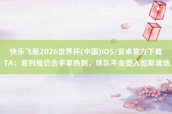 快乐飞艇2026世界杯(中国)IOS/安卓官方下载 TA：若列维仍合手掌热刺，球队不会堕入如斯境地