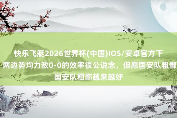 快乐飞艇2026世界杯(中国)IOS/安卓官方下载 方昊：两边势均力敌0-0的效率很公说念，但愿国安队粗鄙越来越好