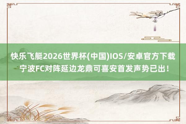 快乐飞艇2026世界杯(中国)IOS/安卓官方下载 宁波FC对阵延边龙鼎可喜安首发声势已出！