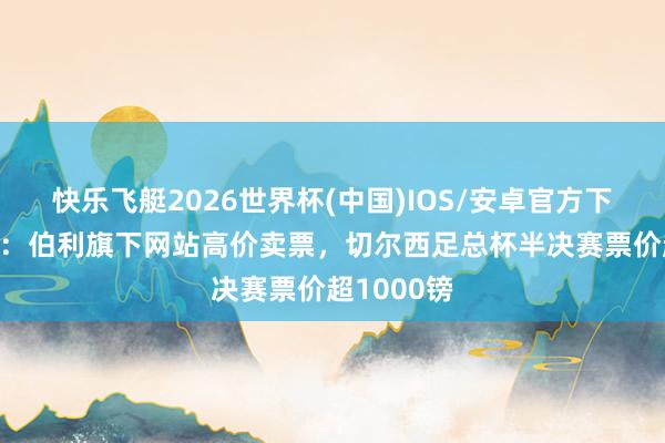 快乐飞艇2026世界杯(中国)IOS/安卓官方下载 太阳报：伯利旗下网站高价卖票，切尔西足总杯半决赛票价超1000镑