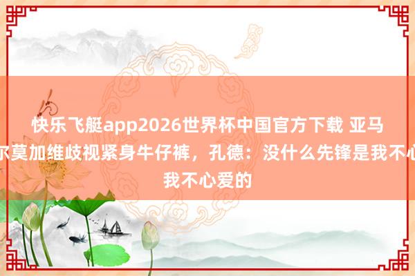 快乐飞艇app2026世界杯中国官方下载 亚马尔奥尔莫加维歧视紧身牛仔裤,孔德:没什么先锋是我不心爱的