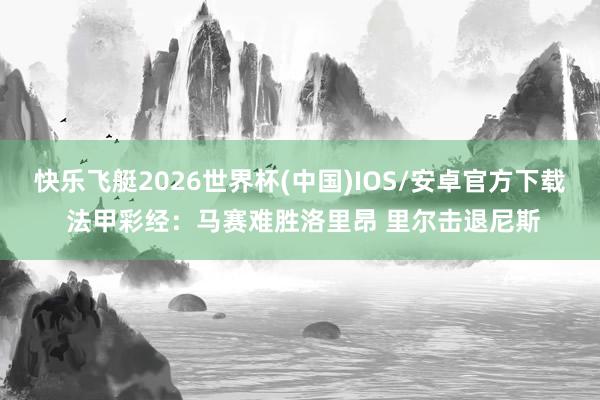 快乐飞艇2026世界杯(中国)IOS/安卓官方下载 法甲彩经：马赛难胜洛里昂 里尔击退尼斯