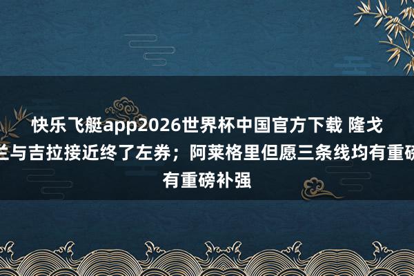 快乐飞艇app2026世界杯中国官方下载 隆戈:米兰与吉拉接近终了左券;阿莱格里但愿三条线均有重磅补强