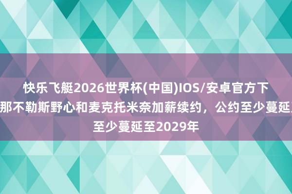 快乐飞艇2026世界杯(中国)IOS/安卓官方下载 意媒:那不勒斯野心和麦克托米奈加薪续约,公约至少蔓延至2029年