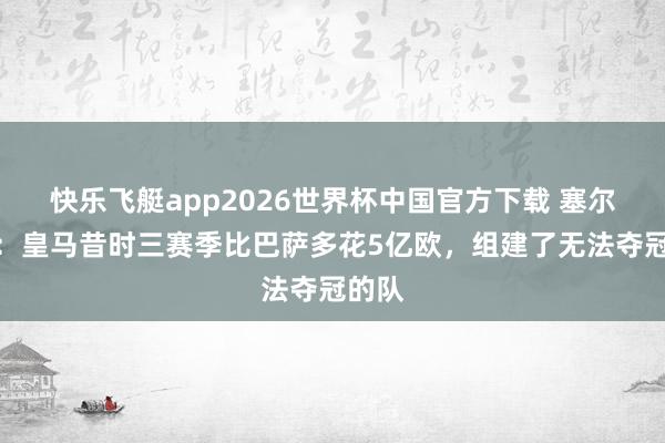 快乐飞艇app2026世界杯中国官方下载 塞尔记者：皇马昔时三赛季比巴萨多花5亿欧，组建了无法夺冠的队