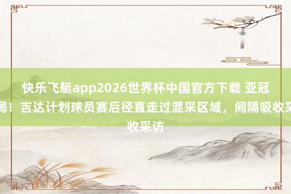 快乐飞艇app2026世界杯中国官方下载 亚冠出局！吉达计划球员赛后径直走过混采区域，间隔吸收采访