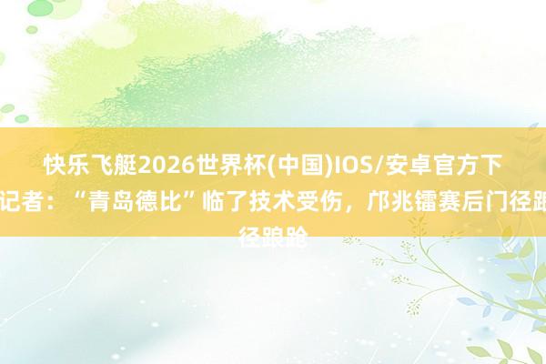 快乐飞艇2026世界杯(中国)IOS/安卓官方下载 记者:“青岛德比”临了技术受伤,邝兆镭赛后门径踉跄