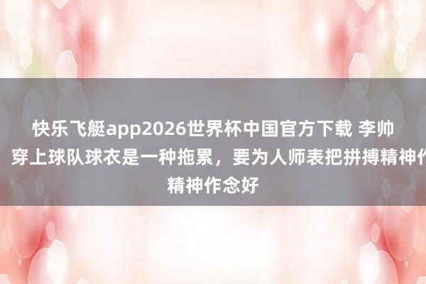 快乐飞艇app2026世界杯中国官方下载 李帅赛后：穿上球队球衣是一种拖累，要为人师表把拼搏精神作念好