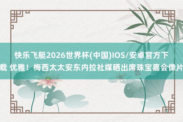 快乐飞艇2026世界杯(中国)IOS/安卓官方下载 优雅！梅西太太安东内拉社媒晒出席珠宝嘉会像片
