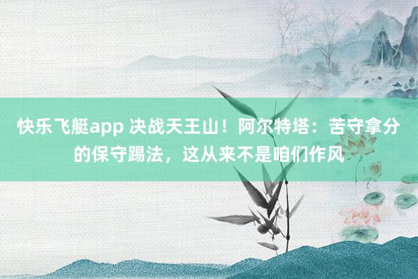 快乐飞艇app 决战天王山！阿尔特塔：苦守拿分的保守踢法，这从来不是咱们作风