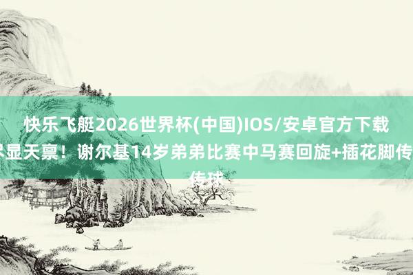 快乐飞艇2026世界杯(中国)IOS/安卓官方下载 尽显天禀！谢尔基14岁弟弟比赛中马赛回旋+插花脚传球