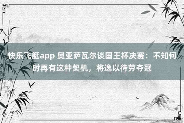 快乐飞艇app 奥亚萨瓦尔谈国王杯决赛：不知何时再有这种契机，将逸以待劳夺冠