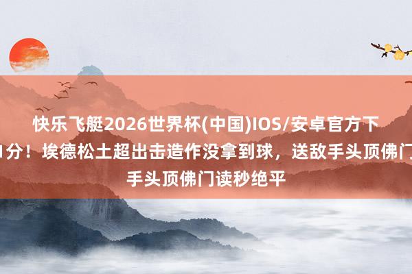 快乐飞艇2026世界杯(中国)IOS/安卓官方下载 3分变1分！埃德松土超出击造作没拿到球，送敌手头顶佛门读秒绝平