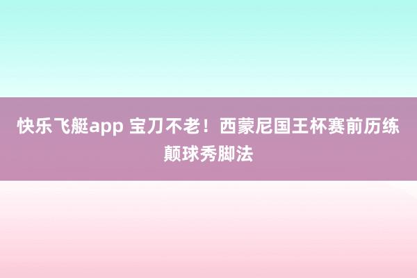 快乐飞艇app 宝刀不老！西蒙尼国王杯赛前历练颠球秀脚法