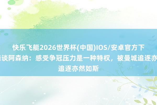 快乐飞艇2026世界杯(中国)IOS/安卓官方下载 抖森谈阿森纳：感受争冠压力是一种特权，被曼城追逐亦然如斯