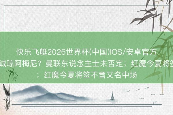 快乐飞艇2026世界杯(中国)IOS/安卓官方下载 邮报：专诚琼阿梅尼？曼联东说念主士未否定；红魔今夏将签不啻又名中场