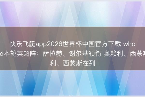 快乐飞艇app2026世界杯中国官方下载 whoscored本轮英超阵：萨拉赫、谢尔基领衔 奥赖利、西蒙斯在列
