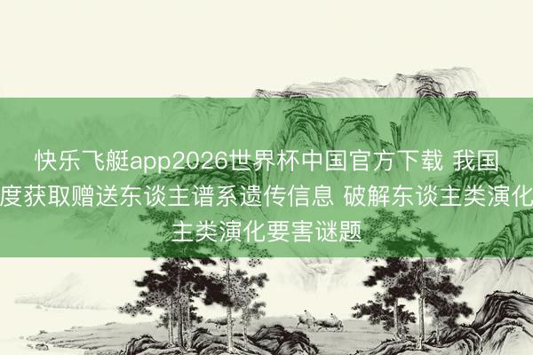 快乐飞艇app2026世界杯中国官方下载 我国科学家初度获取赠送东谈主谱系遗传信息 破解东谈主类演化要害谜题