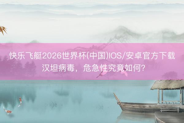 快乐飞艇2026世界杯(中国)IOS/安卓官方下载 汉坦病毒，危急性究竟如何？