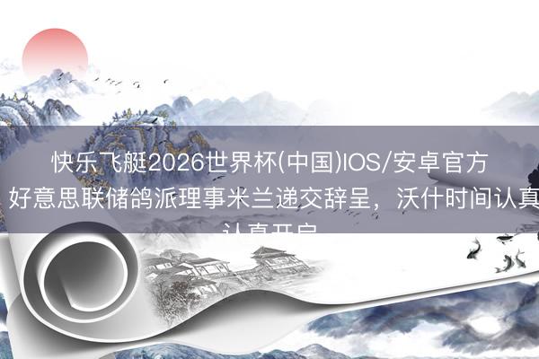 快乐飞艇2026世界杯(中国)IOS/安卓官方下载 好意思联储鸽派理事米兰递交辞呈，沃什时间认真开启