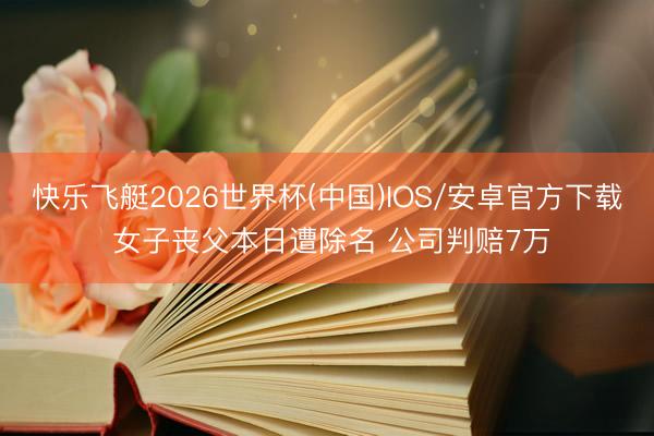 快乐飞艇2026世界杯(中国)IOS/安卓官方下载 女子丧父本日遭除名 公司判赔7万