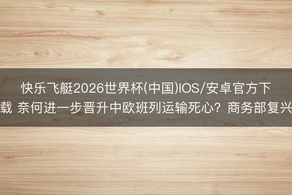 快乐飞艇2026世界杯(中国)IOS/安卓官方下载 奈何进一步晋升中欧班列运输死心？商务部复兴