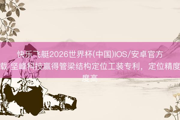 快乐飞艇2026世界杯(中国)IOS/安卓官方下载 坚峰科技赢得管梁结构定位工装专利，定位精度高