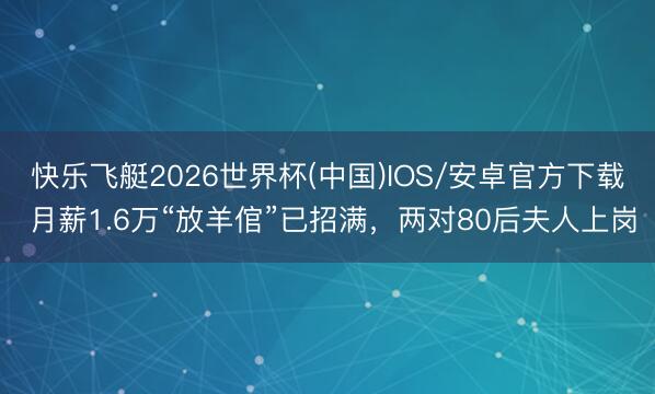 快乐飞艇2026世界杯(中国)IOS/安卓官方下载 月薪1.6万“放羊倌”已招满，两对80后夫人上岗