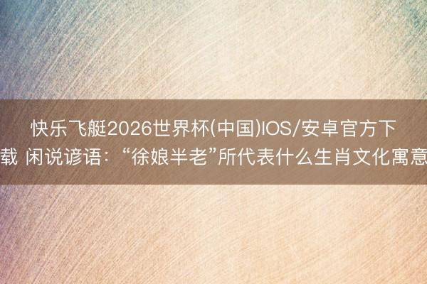 快乐飞艇2026世界杯(中国)IOS/安卓官方下载 闲说谚语：“徐娘半老”所代表什么生肖文化寓意