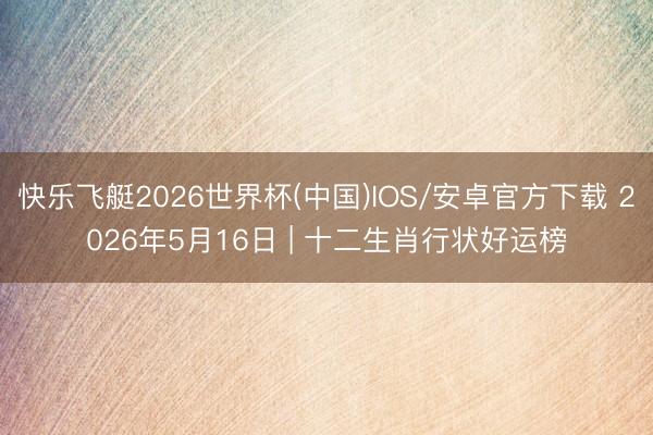 快乐飞艇2026世界杯(中国)IOS/安卓官方下载 2026年5月16日 | 十二生肖行状好运榜