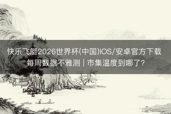 快乐飞艇2026世界杯(中国)IOS/安卓官方下载 每周数据不雅测 | 市集温度到哪了?