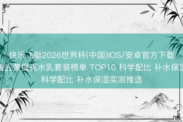 快乐飞艇2026世界杯(中国)IOS/安卓官方下载 2026 和善去黄提亮水乳套装榜单 TOP10 科学配比 补水保湿实测推选