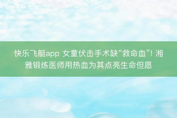 快乐飞艇app 女童伏击手术缺“救命血”! 湘雅锻练医师用热血为其点亮生命但愿