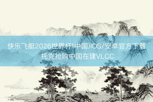 快乐飞艇2026世界杯(中国)IOS/安卓官方下载 托克抢购中国在建VLCC