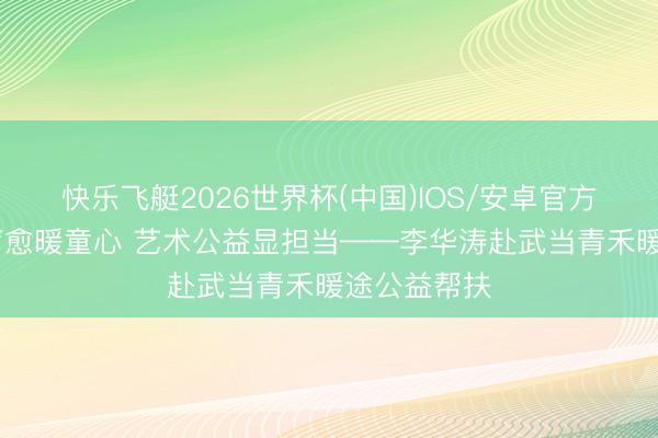 快乐飞艇2026世界杯(中国)IOS/安卓官方下载 音乐疗愈暖童心 艺术公益显担当——李华涛赴武当青禾暖途公益帮扶
