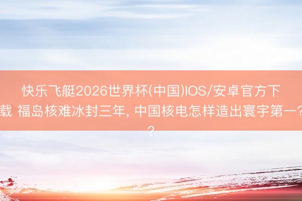 快乐飞艇2026世界杯(中国)IOS/安卓官方下载 福岛核难冰封三年， 中国核电怎样造出寰宇第一?