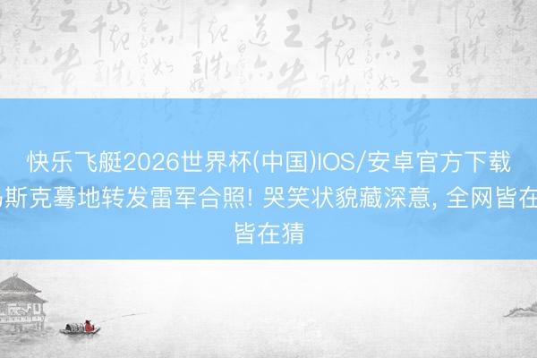 快乐飞艇2026世界杯(中国)IOS/安卓官方下载 马斯克蓦地转发雷军合照! 哭笑状貌藏深意， 全网皆在猜