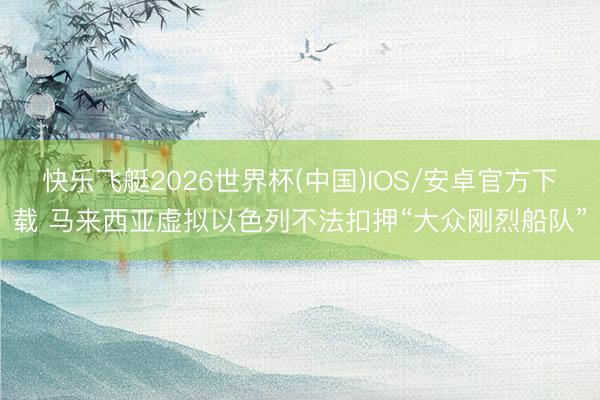 快乐飞艇2026世界杯(中国)IOS/安卓官方下载 马来西亚虚拟以色列不法扣押“大众刚烈船队”