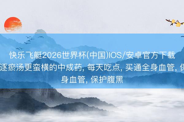 快乐飞艇2026世界杯(中国)IOS/安卓官方下载 比血府逐瘀汤更蛮横的中成药， 每天吃点， 买通全身血管， 保护腹黑