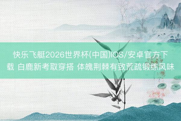 快乐飞艇2026世界杯(中国)IOS/安卓官方下载 白鹿新考取穿搭 体魄荆棘有致荒疏锻练风味