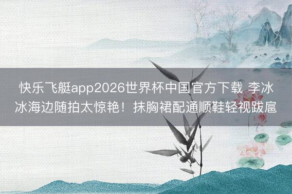 快乐飞艇app2026世界杯中国官方下载 李冰冰海边随拍太惊艳！抹胸裙配通顺鞋轻视跋扈