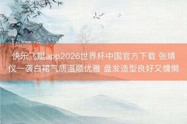快乐飞艇app2026世界杯中国官方下载 张婧仪一袭白裙气质温顺优雅 盘发造型良好又慵懒