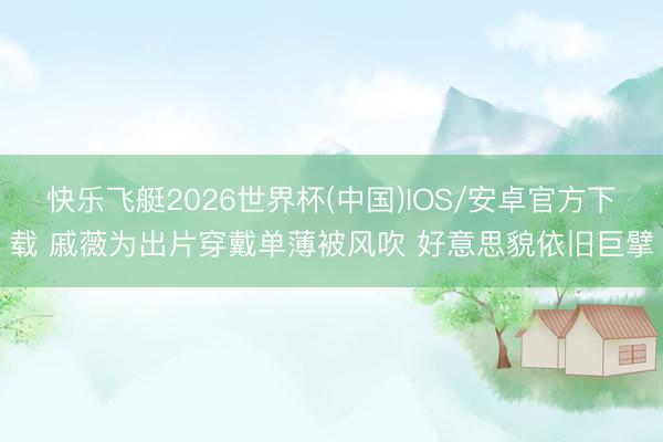 快乐飞艇2026世界杯(中国)IOS/安卓官方下载 戚薇为出片穿戴单薄被风吹 好意思貌依旧巨擘