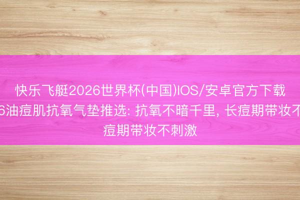 快乐飞艇2026世界杯(中国)IOS/安卓官方下载 2026油痘肌抗氧气垫推选: 抗氧不暗千里， 长痘期带妆不刺激