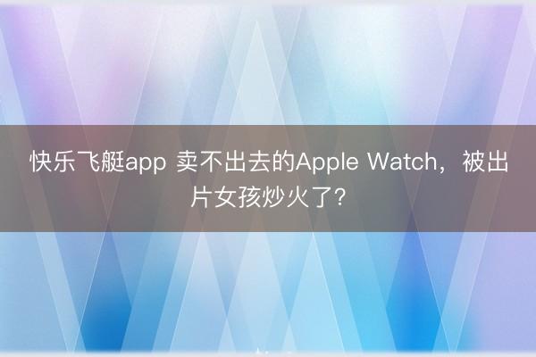 快乐飞艇app 卖不出去的Apple Watch，被出片女孩炒火了？