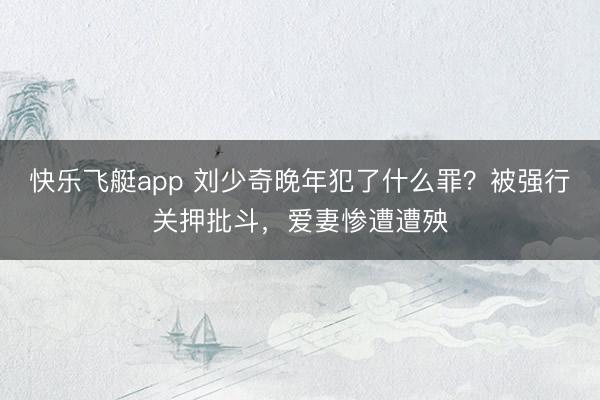 快乐飞艇app 刘少奇晚年犯了什么罪？被强行关押批斗，爱妻惨遭遭殃